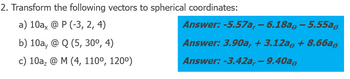 2. Transform the following vectors to spherical coordinates:
a) 10ax @ P (-3, 2, 4)
b) 10a, @ Q (5, 30⁰, 4)
c) 10a₂ @ M (4, 110⁰, 120°)
Answer: -5.57a, — 6.18aº – 5.55a,
Answer: 3.90a, + 3.12a + 8.66a,
Answer: -3.42a,- 9.40a