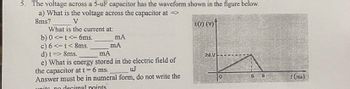 5. The voltage across a 5-uF capacitor has the waveform shown in the figure below.
a) What is the voltage across the capacitor at =>
8ms?
V
What is the current at:
b) 0 <= t <= 6ms.
c) 6 <= t < 8ms.
d) t => 8ms.
mA
mA
mA
e) What is energy stored in the electric field of
the capacitor at t = 6 ms.
uJ
Answer must be in numeral form, do not write the
units no decimal points
() (V)
24 V
8
t (ms)