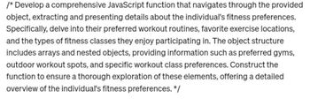 /* Develop a comprehensive JavaScript function that navigates through the provided
object, extracting and presenting details about the individual's fitness preferences.
Specifically, delve into their preferred workout routines, favorite exercise locations,
and the types of fitness classes they enjoy participating in. The object structure
includes arrays and nested objects, providing information such as preferred gyms,
outdoor workout spots, and specific workout class preferences. Construct the
function to ensure a thorough exploration of these elements, offering a detailed
overview of the individual's fitness preferences. */