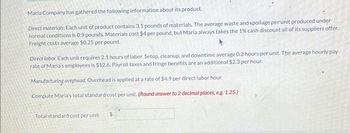 Maria Company has gathered the following information about its product.
Direct materials: Each unit of product contains 3.1 pounds of materials. The average waste and spoilage per unit produced under
normal conditions is 0.9 pounds. Materials cost $4 per pound, but Maria always takes the 1% cash discount all of its suppliers offer.
Freight costs average $0.25 per pound.
Direct labor. Each unit requires 2.1 hours of labor. Setup, cleanup, and downtime average 0.2 hours per unit. The average hourly pay
rate of Maria's employees is $12.6. Payroll taxes and fringe benefits are an additional $2.3 per hour.
Manufacturing overhead. Overhead is applied at a rate of $4.9 per direct labor hour.
Compute Maria's total standard cost per unit. (Round answer to 2 decimal places, eg. 1.25.)
Total standard cost per unit