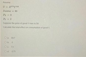 Assume:
U = X0.75y 0.25
Income = 60
Px = 3
Py = 2
Suppose the price of good Y rises to $4.
Calculate the total effect on consumption of good Y.
O a. 30/7
O b. -5
O c. 7.5
O d. -3.75