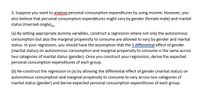 3. Suppose you want to analyse personal consumption expenditures by using income. However, you
also believe that personal consumption expenditures might vary by gender (female-male) and marital
status (married-single).
(a) By setting appropriate dummy variables, construct a regression where not only the autonomous
consumption but also the marginal propensity to consume are allowed to vary by gender and marital
status. In your regression, you should have the assumption that the 3 differential effect of gender
(marital status) on autonomous consumption and marginal propensity to consume is the same across
two categories of marital status (gender). Once you construct your regression, derive the expected
personal consumption expenditures of each group.
(b) Re-construct the regression in (a) by allowing the differential effect of gender (marital status) on
autonomous consumption and marginal propensity to consume to vary across two categories of
marital status (gender) and derive expected personal consumption expenditures of each group.
