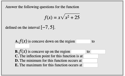 Answer the following questions for the function
f(x) = xVx² + 25
defined on the interval [-7,5].
A.f(x) is concave down on the region
to
B.f(x) is concave up on the region
C. The inflection point for this function is at
to
D. The minimum for this function occurs at
E. The maximum for this function occurs at
