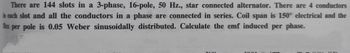 There are 144 slots in a 3-phase, 16-pole, 50 Hz., star connected alternator. There are 4 conductors
in each slot and all the conductors in a phase are connected in series. Coil span is 150° electrical and the
flux per pole is 0.05 Weber sinusoidally distributed. Calculate the emf induced per phase.