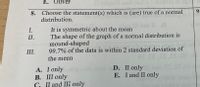 E.
Oliver
9-
8. Choose the statement(s) which is (are) true of a normal
distribution.
It is symmetric about the mean
The shape of the graph of a normal distribution is
mound-shaped
99.7% of the data is within 2 standard deviation of
I.
II.
III.
the mean
A. I only
В. 11 only
C. II and III only
D. II only
E. I and II only
