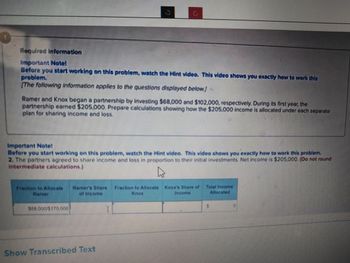 Required information
Important Notel
Before you start working on this problem, watch the Hint video. This video shows you exactly how to work this
problem.
The following information applies to the questions displayed below]
5
Ramer and Knox began a partnership by investing $68,000 and $102,000, respectively. During its first year, the
partnership earned $205,000. Prepare calculations showing how the $205,000 income is allocated under each separate
plan for sharing income and loss.
O
Important Note!
Before you start working on this problem, watch the Hint video. This video shows you exactly how to work this problem.
2. The partners agreed to share income and loss in proportion to their initial investments. Net Income is $205,000. (Do not round
Intermediate calculations.)
A
$68.000/5170 000
Fraction to Allocate Ramers Share Fraction to Allocate Knox's Share of Total Income
Allocated
Show Transcribed Text
I