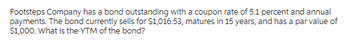 Footsteps Company has a bond outstanding with a coupon rate of 5.1 percent and annual
payments. The bond currently sells for $1,016.53, matures in 15 years, and has a par value of
$1,000. What is the YTM of the bond?