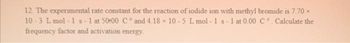 12. The experimental rate constant for the reaction of iodide ion with methyl bromide is 7.70 x
10-3 L mol-1 s-1 at 50:00 C° and 4.18 x 10-5 L mol-1 s-1 at 0.00 C°. Calculate the
frequency factor and activation energy.