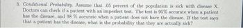 3. Conditional Probability. Assume that .05 percent of the population is sick with disease X.
Doctors can check if a patient with an imperfect test. The test is 95% accurate when a patient
has the disease, and 98 % accurate when a patient does not have the disease. If the test says
that a patient has the disease, what is the probability that they are actually sick?