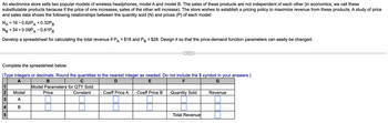 An electronics store sells two popular models of wireless headphones, model A and model B. The sales of these products are not independent of each other (in economics, we call these
substitutable products because if the price of one increases, sales of the other will increase). The store wishes to establish a pricing policy to maximize revenue from these products. A study of price
and sales data shows the following relationships between the quantity sold (N) and prices (P) of each model:
NA = 16-0.62PA + 0.32PB
NB
= 34 +0.09PA -0.61PB
Develop a spreadsheet for calculating the total revenue if PA = $18 and PB = $28. Design it so that the price-demand function parameters can easily be changed.
Complete the spreadsheet below.
(Type integers or decimals. Round the quantities to the nearest integer as needed. Do not include the $ symbol in your answers.)
A
B
D
E
F
G
1
23
Model
Price
Model Parameters for QTY Sold
Constant
Coeff Price A
Coeff Price B
Quantity Sold
Revenue
A
4
B
5
Total Revenue