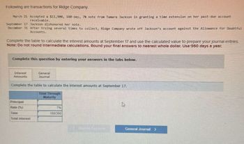 Following are transactions for Ridge Company.
March 21 Accepted a $11,900, 180-day, 7% note from Tamara Jackson in granting a time extension on her past-due account
receivable.
September 17 Jackson dishonored her note.
December 31 After trying several times to collect, Ridge Company wrote off Jackson's account against the Allowance for Doubtful
Accounts.
Complete the table to calculate the interest amounts at September 17 and use the calculated value to prepare your journal entries.
Note: Do not round Intermediate calculations. Round your final answers to nearest whole dollar. Use 360 days a year.
Complete this question by entering your answers in the tabs below.
Interest
Amounts
General
Journal
Complete the table to calculate the interest amounts at September 17.
Total Through
Principal
Maturity
Rate (%)
7%
Time
180/360
Total interest
General Journal >