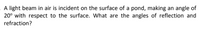 A light beam in air is incident on the surface of a pond, making an angle of
20° with respect to the surface. What are the angles of reflection and
refraction?
