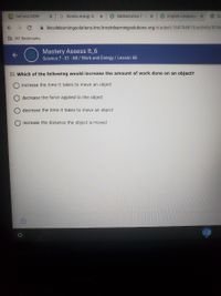 GeForce NOW
G Kinetic energy is
O Mathematics 7-5 x
OEnglish Language x
Sc
A lincolnlearningsolutions.Ims.lincolnlearningsolutions.org/student/169794813/activity/8764
D IAF Bookmarks
Mastery Assess It 6
Science 7- S1 - MI / Work and Energy / Lesson 68
22. Which of the following would increase the amount of work done on an object?
increase the time it takes to move an object
decrease the force applied to the object
decrease the time it takes to move an object
increase the distance the object is moved
