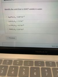 Identify the solid that is LEAST soluble in water.
Ag3PO4 Ksp = 8.89*10-17
CaCrO4 Ksp = 7.1*10-4
Cr(OH)3 Ksp = 6.3*10-31
%3D
PbSO4 Ksp
= 2.53*10-8
« Previous
Quiz save
MacBook Air
000
000
F3
F4
F5
F6
F7
$
&
4
6.
* LO
# 3
