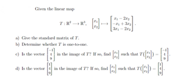 Given the linear map
T: R² R³.
a) Give the standard matrix of T.
b) Determine whether T is one-to-one.
x1 - 2x₂
→→→x₁ + 3x₂
3x₁2x₂
c) Is the vector in the image of T? If so, find [2₂] such that T([2])
d) Is the vector 4 in the image of T? If so, find
I2
T-A
[]
T(2)
such that