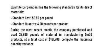 Quantile Corporation has the following standards for its direct
materials:
Standard Cost: $3.80 per pound
Standard Quantity: 6.00 pounds per product
During the most recent month, the company purchased and
used 33,900 pounds of material in manufacturing 5,600
products, at a total cost of $131,900. Compute the materials
quantity variance.