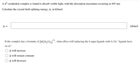 A d' octahedral complex is found to absorb visible light, with the absorption maximum occurring at 495 nm.
Calculate the crystal-field splitting energy, A, in kJ/mol.
A =
kJ/mol
3+
If the complex has a formula of [M(H,0)*, what effect will replacing the 6 aqua ligands with 6 CN- ligands have
on A?
A will increase
A will remain constant
A will decrease
