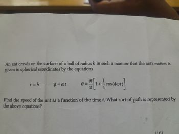 An ant crawls on the surface of a ball of radius b in such a manner that the ant's motion is
given in spherical coordinates by the equations
1
r=b
$ = wt
0 =
1+= cos(4wt)
4
Find the speed of the ant as a function of the time t. What sort of path is represented by
the above equations?