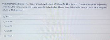 **Stock Valuation Problem**

Nuts Incorporated is projected to distribute annual dividends of $3.33 and $4.44 at the end of the next two years, respectively. Following these two years, the company anticipates paying a constant dividend of $4.66 per share. The question is: What is the value of this stock if the required return is 10.8 percent?

**Options:**

- $27.11
- $28.05
- $28.23
- $28.36
- $31.08