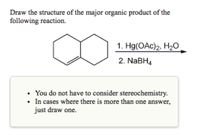 Draw the structure of the major organic product of the
following reaction.
1. Hg(OAc)2, H2O
2. NABH4
You do not have to consider stereochemistry.
• In cases where there is more than one answer,
just draw one.
