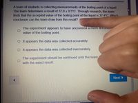 A team of students is collecting measurements of the boiling point of a liquid.
The team determines a result of 37.0 + 0.5°C. Through research, the team
finds that the accepted value of the boiling point of the liquid is 37.4°C. Which
conclusion can the team draw from this result?
The experiment appears to have uncovered a more accurato
value of the boiling point.
O It appears the data was collected accurately.
OIt appears the data was collected inaccurately.
The experiment should be continued until the team,
with the exact result.
Next
Tet Satety course
