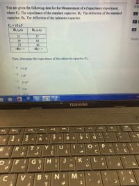2019
You are given the following data for the Measurement of a Capacitance experiment,
where C,: The capacitance of the standard capacitor, D;: The deflection of the standard
capacitor, D.: The deflection of the unknown capacitor.
7
C, = 10 uF
D. (HA)
Dx (HA)
13
21
37
Finish
19
43
23
46
<D=
<D>=
Then, determine the capacitance of the unknown capacitor C.
O a.
0.5 µF
Ob.
2 uF
c.
20 µF
O d. 5 uF
e
10 uF
EM
TOSHIBA
INS
F11
F12
SCROLL LOCK
F10
B/O
FB
FS
F4
&
24
6 T
7
8 A
9.
V
Y I
U
E
G YHi
J
J
DIFI
C V BYNIM
