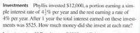 Investments Phyllis invested $12,000, a portion earning a sim-
ple interest rate of 4% per year and the rest earning a rate of
4% per year. After 1 year the total interest earned on these invest-
ments was $525. How much money did she invest at each rate?
