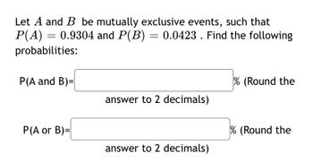 **Probability of Mutually Exclusive Events and Their Outcomes**

When considering mutually exclusive events, it is crucial to understand that these events cannot occur simultaneously. In this exercise, we are given two events, \(A\) and \(B\), which are mutually exclusive. The probability of event \(A\), denoted as \(P(A)\), is 0.9304, and the probability of event \(B\), denoted as \(P(B)\), is 0.0423.

Given this information, the task is to find the following probabilities:

1. The probability that both events \(A\) and \(B\) occur simultaneously, represented as \(P(A \text{ and } B)\).
2. The probability that either event \(A\) or event \(B\) occurs, represented as \(P(A \text{ or } B)\).

Since events \(A\) and \(B\) are mutually exclusive, the probability that both events occur simultaneously, \(P(A \text{ and } B)\), is 0.

However, the probability that either event \(A\) or event \(B\) occurs can be found using the addition rule for mutually exclusive events:
\[ P(A \text{ or } B) = P(A) + P(B) \]

### Calculations:
1. **Probability of both events occurring (P(A and B))**:
   Since \(A\) and \(B\) are mutually exclusive:
   \[ P(A \text{ and } B) = 0 \]
   This will be expressed as:
   \[P(A \text{ and } B) = 0\% \text{ (Rounded to 2 decimals)}\]

2. **Probability of either event occurring (P(A or B))**:
   Using the addition rule:
   \[ P(A \text{ or } B) = P(A) + P(B) = 0.9304 + 0.0423 = 0.9727 \]
   This will be expressed as:
   \[ P(A \text{ or } B) = 97.27\% \text{ (Rounded to 2 decimals)}\]

These probabilities and their calculations provide a foundational understanding of how mutually exclusive events interact in probability theory.