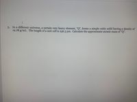In a different universe, a certain very heavy element, "Q", forms a simple cubic solid having a density of
19.78 g/mL. The length of a unit cell is 256.3 pm. Calculate the approximate atomic mass of "Q".
3.
