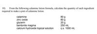 10)
required to make a pint of calamine lotion.
From the following calamine lotion formula, calculate the quantity of each ingredient
80 g
80 g
20 g
250 mL
calamine
zinc oxide
glycerin
bentonite magma
calcium hydroxide topical solution
q.s. 1000 mL
