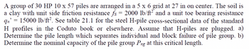 A group of 30 HP 10 x 57 piles are arranged in a 5 x 6 grid at 27 in on center. The soil is
a clay with unit side friction resistance fs = 2000 lb/ft² and a unit toe bearing resistance
qn' = 15000 lb/ft². See table 21.1 for the steel H-pile cross-sectional data of the standard
H profiles in the Coduto book or elsewhere. Assume that H-piles are plugged. a)
Determine the pile length which separates individual and block failure of pile group. b)
Determine the nominal capacity of the pile group Png at this critical length.