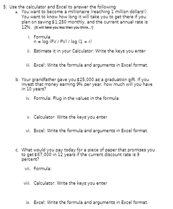 5. Use the calculator and Excel to answer the following:
a. You want to become a millionaire (reaching 1 million dollars!).
You want to know how long it will take you to get there if you
plan on saving $1,250 monthly, and the current annual rate is
1296. (It will take you less than you think...!)
i. Formula
n = log (FV/PV) / log (1 + r)
ii. Estimate it in your Calculator: Write the keys you enter
iii. Excel: Write the formula and arguments in Excel format.
b. Your grandfather gave you $25,000 as a graduation gift. If you
invest that money earning 9% per year, how much will you have
in 10 years?
iv. Formula: Plug in the values in the formula
v. Calculator: Write the keys you enter
vi. Excel: Write the formula and arguments in Excel format.
c. What would you pay today for a piece of paper that promises you
to get $67,000 in 12 years if the current discount rate is 9
percent?
vii. Formula:
viii. Calculator: Write the keys you enter
ix. Excel: Write the formula and arguments in Excel format.