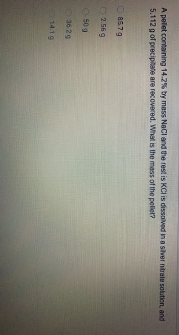 A pellet containing 14.2% by mass NaCl and the rest is KCI is dissolved in a silver nitrate solution, and
5.112 g of precipitate are recovered. What is the mass of the pellet?
85.7 g
2.56 g
50 g
36.2 g
14.1 g