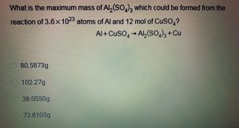 What is the maximum mass of Al₂(SO4)3 which could be formed from the
reaction of 3.6x1023 atoms of Al and 12 mol of CuSO4?
Al+CuSO4 → Al₂(SO4)3 + Cu
80.5873g
102.27g
38.0550g
73.8103g