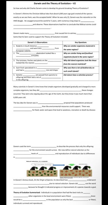 Darwin and the Theory of Evolution - V2
So how and why did Charles Darwin come to develop his ground-breaking Theory of Evolution?
In Darwin's lifetime the Christian biblical idea that about 6,000 years ago god created all the species
exactly as we see them, was the accepted belief. When he was only 22, Darwin was the naturalist on the
HMS Beagle. He voyaged around the world for 5 years, with numerous long stops to
__and observe. These observations lead him to conclude that Biblical stories could
Darwin made many
that caused him to ask key.
Some that he later used to support the Theory of Evolution included:
Darwin's 5 Observations
Key Questions
1. Rodents in South America,
and were very
from
Why are similar organisms clustered in
the same regions?
European rodents.
2. The
Why are similar living and fossilized
glyptodont looked like a
armadillo.
3. The tortoises, finches and plants on the
looked like the nearest,
organisms found in the same region?
Why did island organisms look like those
from the nearest mainland?
4. Each finch specialized in a
and had a
size and shape.
Why was there a lot of biodiversity on
such small islands?
5. Genetic
are passed from parents to
Did nature have a selection process?
offspring and there was a lot of
in the offspring.
Many scientists in Darwin's time knew that simple organisms developed gradually and changed to more
complex organisms, but they did
these changes
occurred. They were also arguing about the age of the Earth, but they knew it was much more than
6,000 years old.
The key idea for Darwin was in,
proposal that populations produced
than the environmental resources could support. There was
for food, water and space that lead to weakness, starvation or death by disease.
Darwin used the term,
to describe the process that only the offspring
for the environment would survive. We now define natural selection as the
levels of
and reproduction of individuals due to differences
in
Natural selection, in a nutshell:
Y Greenbe Our
***
In Darwin's famous book, On the Origin of Species, he described how
underwent
use the word
due to natural selection. Darwin did
because he thought it indicated progress or improvement of a species towards a goal.
there
Theory of Evolution Summarized: Individuals in a population that had the best traits to
other organisms in the local environment were fittest.
would be a
individuals survived and reproduced.
in the population as only the best,
, or fittest,