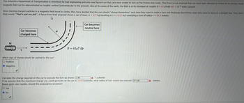 The Antarctica Department of Transportation is renowned for bad engineering and only now figured out that cars were unable to turn on flat friction-less roads. They have a new proposal that you have been selected to review for its physics merit
magnetic field can be approximated as roughly vertical (perpendicular to the ground). Also at the poles of the earth, the field is at its strongest at roughly B= 65 μTesla (65 x 10¹6 Tesla) upward.
Since moving charged particles in a magnetic field travel in circles, they have decided that the cars should "charge themselves" each time they want to make a turn and discharge themselves when they want to move in a straight line. They don't
their words "That's not my job". A figure from their proposal shows a car of mass m - 977 kg traveling at v= 14.23 m/s executing a turn of radius r= 58.3 meters.
M
Car becomes
charged here
Negative
V
◆
Which sign of charge should be carried by the car?
O Positive
R
B=65µT up
Car becomes
neutral here
Calculate the charge required on the car to execute the turn as shown: 2.06
X Coulombs
If we assume that the maximum charge you could generate on the car is 3.66 Coulombs, what radius of turn would you execute? 571.48
Based upon your results, should the proposal be accepted?
O Yes
No
X meters.