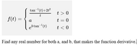 tan-'(t)+2t²
t > 0
t
f(t) =
t = 0
a
ebtan¬'(t)
t < 0
Find any real umber for both a, and b, that makes the function derivative.
