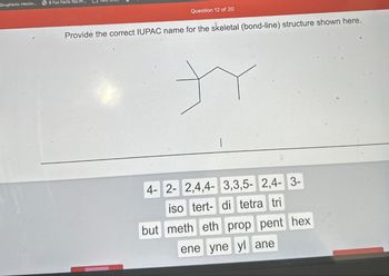 DrugFacts: Heroin...
8 Fun Facts You Pr...
Question 12 of 20
Provide the correct IUPAC name for the skeletal (bond-line) structure shown here.
4- 2- 2,4,4- 3,3,5-2,4- 3-
iso tert- di tetra tri
but meth eth prop pent hex
ene yne yl ane