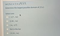 Let f(x) = 1 + 7x + 1.
Determine the largest possible domain of f(x)
Select one:
• [-1/7, +o0)
[2.00 , +o)
(-00, -1/7]
Not in the list
(-0.14 , +o∞)
