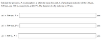 Calculate the pressures, P, in atmospheres at which the mean free path, I, of a hydrogen molecule will be 5.00 µm,
5.00 mm, and 5.00 m, respectively, at 20.0 °C. The diameter of a H, molecule is 270 pm.
at I = 5.00 µm, P =
atm
at I = 5.00 mm, P =
atm
at I = 5.00 m, P =
atm
