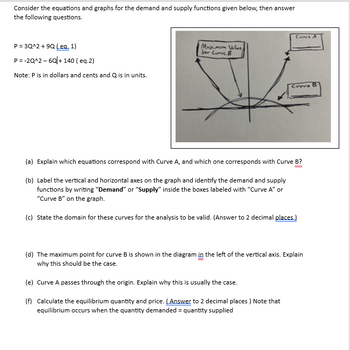 Consider the equations and graphs for the demand and supply functions given below, then answer
the following questions.
P = 3Q^2 +9Q (eq. 1)
P=-2Q^2-6Q+140 (eq.2)
Note: P is in dollars and cents and Q is in units.
Maximum Volue,
for Curve B
CUNE A
Curve B
(a) Explain which equations correspond with Curve A, and which one corresponds with Curve B?
(b) Label the vertical and horizontal axes on the graph and identify the demand and supply
functions by writing "Demand" or "Supply" inside the boxes labeled with "Curve A" or
"Curve B" on the graph.
(c) State the domain for these curves for the analysis to be valid. (Answer to 2 decimal places)
(d) The maximum point for curve B is shown in the diagram in the left of the vertical axis. Explain
why this should be the case.
(e) Curve A passes through the origin. Explain why this is usually the case.
(f) Calculate the equilibrium quantity and price. (Answer to 2 decimal places) Note that
equilibrium occurs when the quantity demanded = quantity supplied