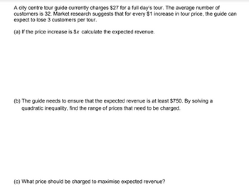 A city centre tour guide currently charges $27 for a full day's tour. The average number of
customers is 32. Market research suggests that for every $1 increase in tour price, the guide can
expect to lose 3 customers per tour.
(a) If the price increase is $x calculate the expected revenue.
(b) The guide needs to ensure that the expected revenue is at least $750. By solving a
quadratic inequality, find the range of prices that need to be charged.
(c) What price should be charged to maximise expected revenue?