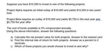 Suppose you have $10,000 to invest in one of the following projects.
Project Alpha requires an initial outlay of $10,000 and yields $12,000 in two years'
time.
Project Beta requires an outlay of $10,000 and yields $5,750 in the next year and
$5,750 the year after
The cost of funds available is 5% compounded annually.
Using the above information, answer the following questions:
a) Calculate the net present value for both projects. Answer to the nearest cent
b) Find the internal rate of return for both projects. Answer as a percent to 2
decimals.
c) Which of these projects you would choose to invest in and why?