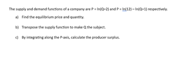 The supply and demand functions of a company are P= In(Q+2) and P= In(12) - In(Q+1) respectively.
a) Find the equilibrium price and quantity.
b) Transpose the supply function to make Q the subject.
c) By integrating along the P-axis, calculate the producer surplus.