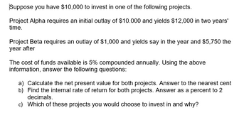 Suppose you have $10,000 to invest in one of the following projects.
Project Alpha requires an initial outlay of $10.000 and yields $12,000 in two years'
time.
Project Beta requires an outlay of $1,000 and yields say in the year and $5,750 the
year after
The cost of funds available is 5% compounded annually. Using the above
information, answer the following questions:
a) Calculate the net present value for both projects. Answer to the nearest cent
b) Find the internal rate of return for both projects. Answer as a percent to
decimals.
c) Which of these projects you would choose to invest in and why?