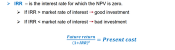 ➤ IRR - is the interest rate for which the NPV is zero.
➤ If IRR > market rate of interest good investment
➤
If IRR < market rate of interest → bad investment
Future return
(1+IRR)t
= Present cost