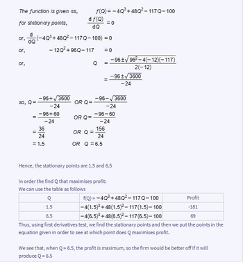 The function is given as,
for stationary points,
or,
d
or, (-4Q³+48Q²-117Q-100) = 0
dQ
-12Q² +96Q-117
or,
So,
Q=
=
-96+√3600
-24
=
-96+60
-24
36
24
= 1.5
df(Q)
dQ
OR Q=
f(Q)=-4Q³ +48Q²-117Q-100
=0
OR Q=
Q
OR Q =
= 0
=
=
-96+√96²-4(-12)(–117)
2(-12)
156
24
OR Q = 6.5
-96 ± √3600
-24
-96-√3600
-24
-96-60
-24
Hence, the stationary points are 1.5 and 6.5
In order the find Q that maximises profit:
We can use the table as follows
Q
Profit
f(Q)=-4Q³ +48Q²-117Q-100
-4(1.5)³ +48(1.5)²-117(1.5)-100
1.5
-181
6.5
-4(6.5)³ +48(6.5)²-117(6.5)-100
69
Thus, using first derivatives test, we find the stationary points and then we put the points in the
equation given in order to see at which point does Q maximises profit.
We see that, when Q = 6.5, the profit is maximum, so the firm would be better off if it will
produce Q = 6.5