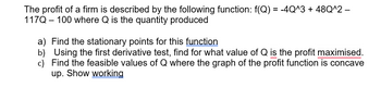 The profit of a firm is described by the following function: f(Q) = -4Q^3 + 48Q^2 -
117Q 100 where Q is the quantity produced
a)
Find the stationary points for this function
b) Using the first derivative test, find for what value of Q is the profit maximised.
c) Find the feasible values of Q where the graph of the profit function is concave
up. Show working