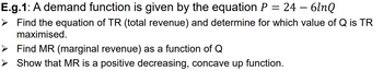 E.g.1: A demand function is given by the equation P = 24
6lnQ
➤ Find the equation of TR (total revenue) and determine for which value of Q is TR
maximised.
Find MR (marginal revenue) as a function of Q
Show that MR is a positive decreasing, concave up function.