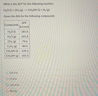 What is the AH° for the following reaction:
H20 (I) + CH4 (g) --> CH3OH (I) + H2 (g)
Given the AHf for the following compounds:
AHf
Compounds
(kJ/mol)
H2O (1)
-285.8
H2O (g)
-241.8
CH4 (g)
-74.6
C2H, (g)
-84.0
CH3OH (I) -239.2
CH3OH (g) -201.0
O 121.2 kJ
O 77.2 kJ
O -121.2 kJ
O 88.3 kJ
